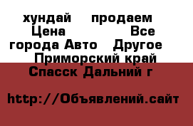 хундай 78 продаем › Цена ­ 650 000 - Все города Авто » Другое   . Приморский край,Спасск-Дальний г.